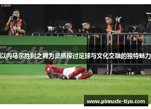 以内马尔胜利之舞为灵感探讨足球与文化交融的独特魅力