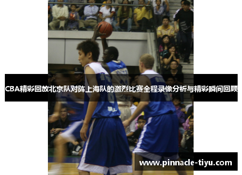 CBA精彩回放北京队对阵上海队的激烈比赛全程录像分析与精彩瞬间回顾