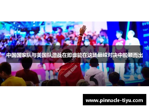 中国国家队与美国队激战在即谁能在这场巅峰对决中脱颖而出